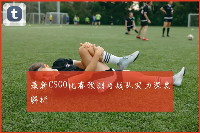 最新CSGO比赛预测与战队实力深度解析