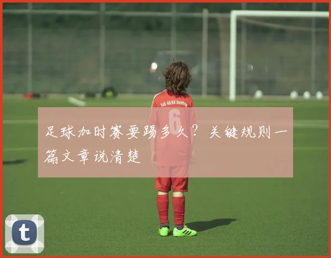 足球加时赛要踢多久？关键规则一篇文章说清楚